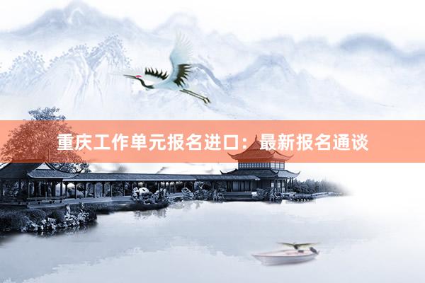 重庆工作单元报名进口：最新报名通谈